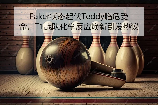 Faker状态起伏Teddy临危受命，T1战队化学反应焕新引发热议